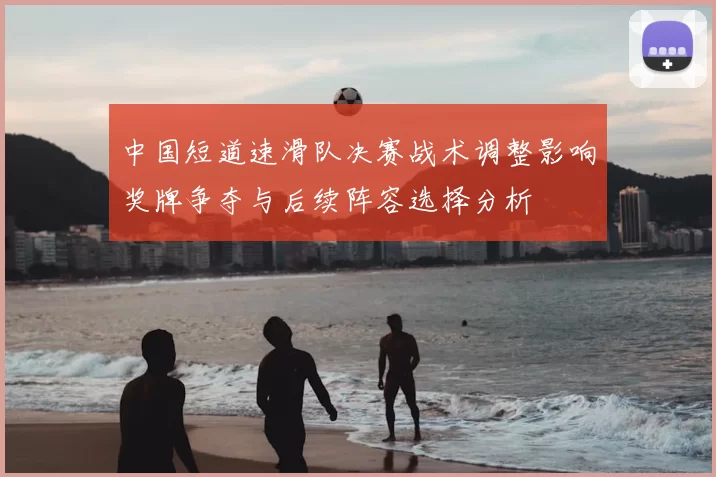 中国短道速滑队决赛战术调整影响奖牌争夺与后续阵容选择分析