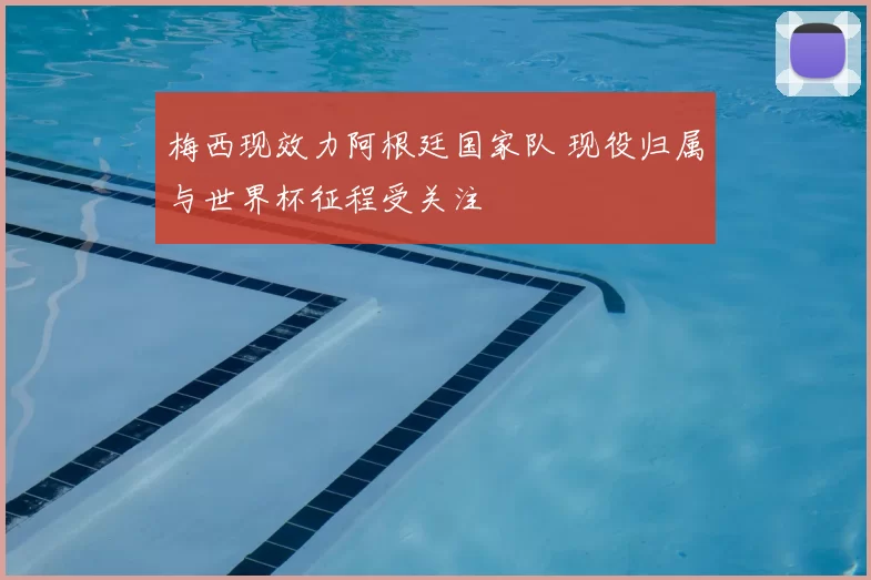 梅西现效力阿根廷国家队 现役归属与世界杯征程受关注