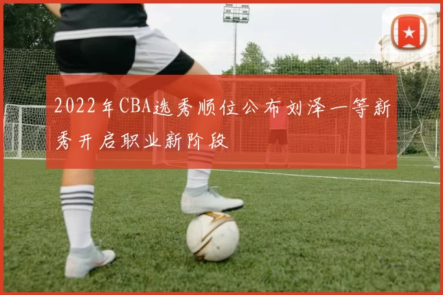 2022年CBA选秀顺位公布刘泽一等新秀开启职业新阶段