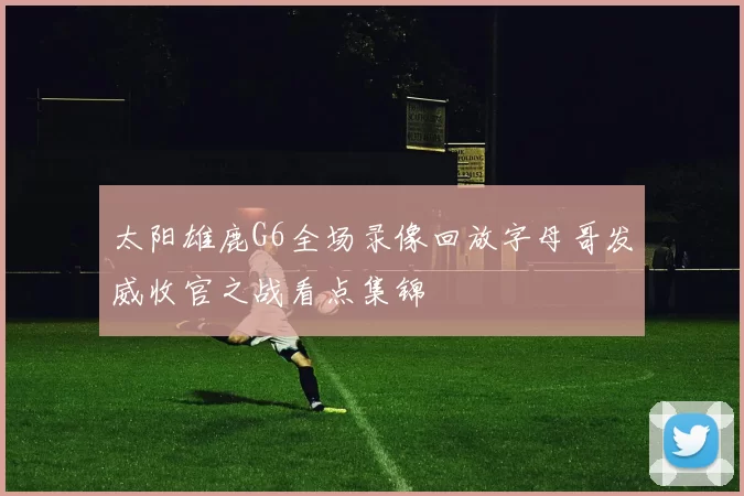 太阳雄鹿G6全场录像回放字母哥发威收官之战看点集锦