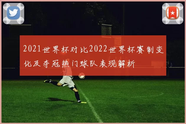 2021世界杯对比2022世界杯赛制变化及夺冠热门球队表现解析