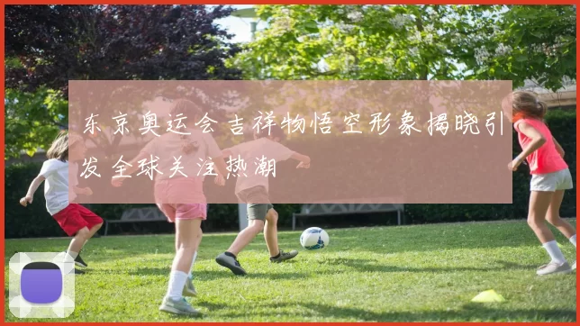 东京奥运会吉祥物悟空形象揭晓引发全球关注热潮