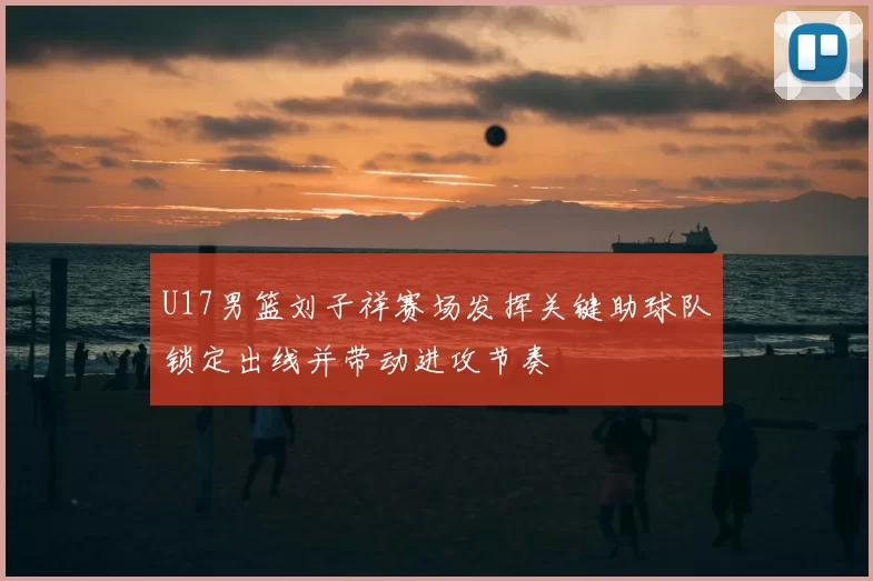 U17男篮刘子祥赛场发挥关键助球队锁定出线并带动进攻节奏