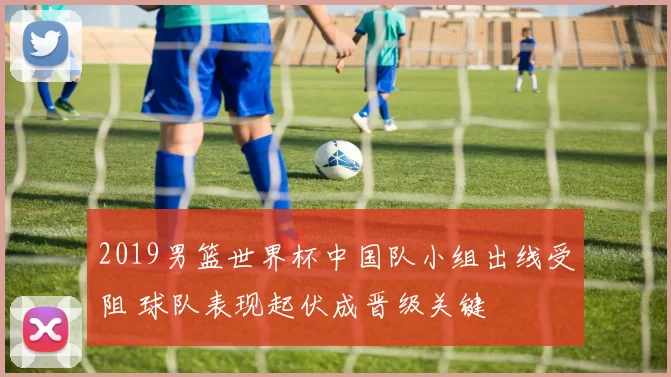 2019男篮世界杯中国队小组出线受阻 球队表现起伏成晋级关键