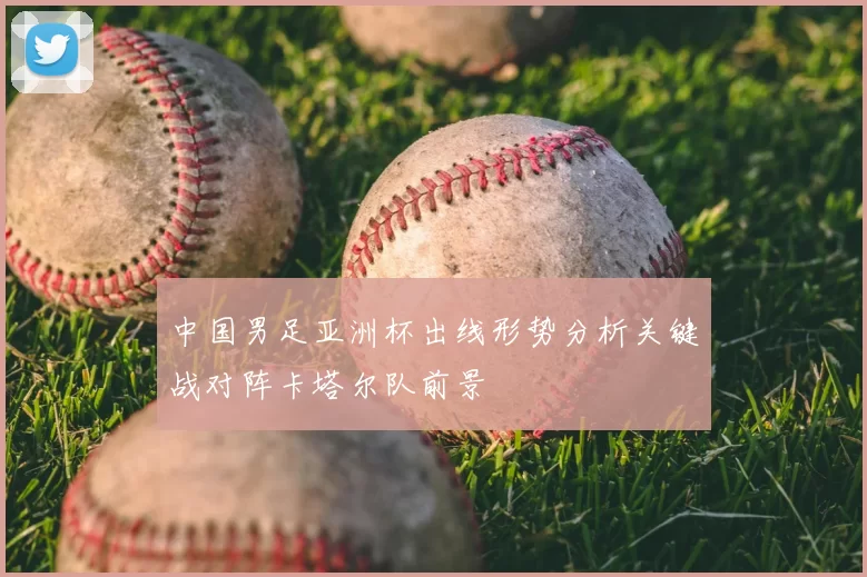 中国男足亚洲杯出线形势分析关键战对阵卡塔尔队前景