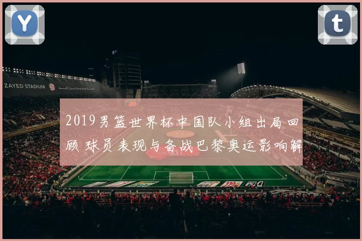 2019男篮世界杯中国队小组出局回顾 球员表现与备战巴黎奥运影响解析