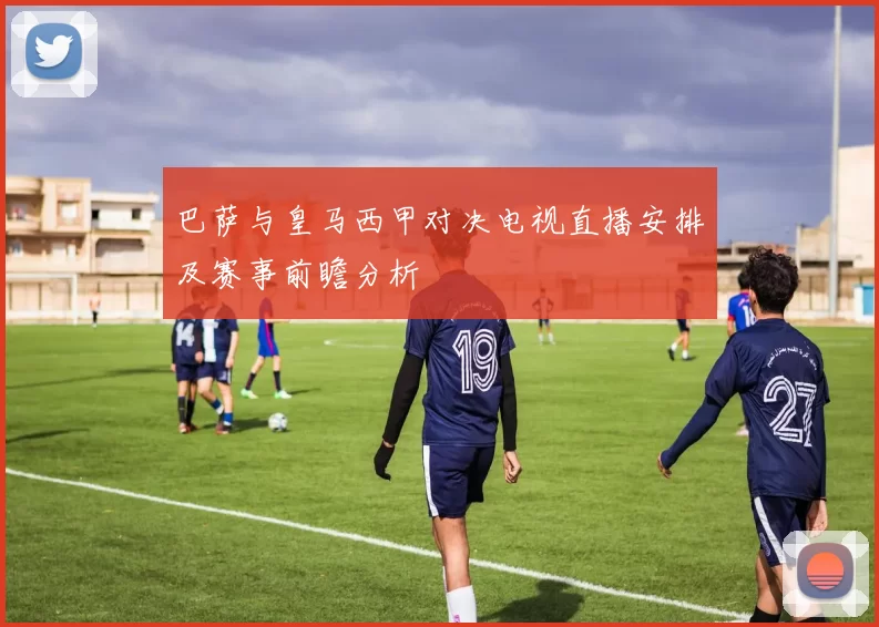 巴萨与皇马西甲对决电视直播安排及赛事前瞻分析