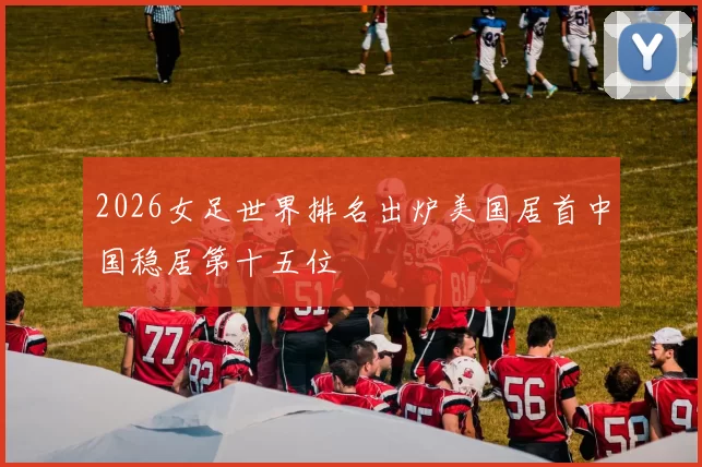 2026女足世界排名出炉美国居首中国稳居第十五位