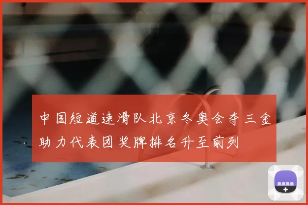 中国短道速滑队北京冬奥会夺三金助力代表团奖牌排名升至前列