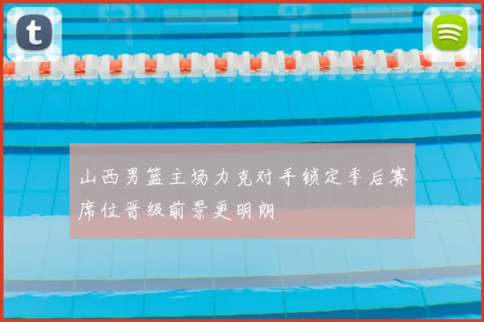 山西男篮主场力克对手锁定季后赛席位晋级前景更明朗
