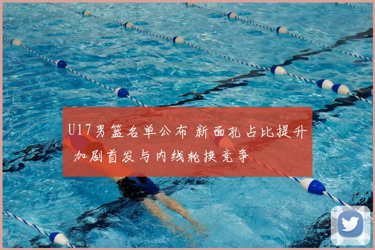 U17男篮名单公布 新面孔占比提升 加剧首发与内线轮换竞争