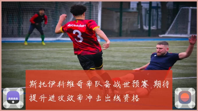 斯托伊科维奇率队备战世预赛 期待提升进攻效率冲击出线资格