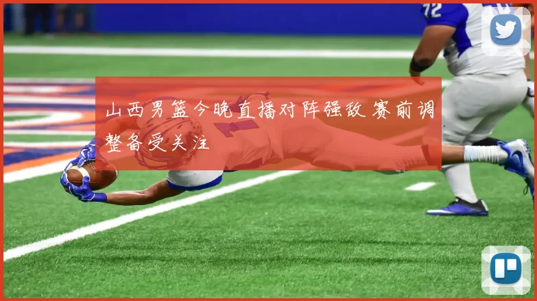 山西男篮今晚直播对阵强敌 赛前调整备受关注