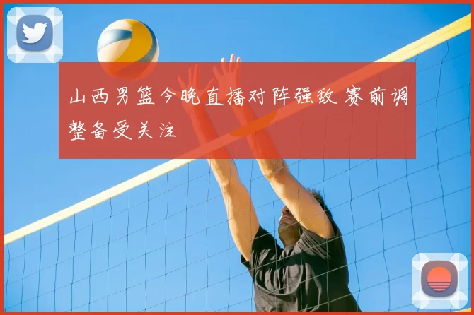 山西男篮今晚直播对阵强敌 赛前调整备受关注