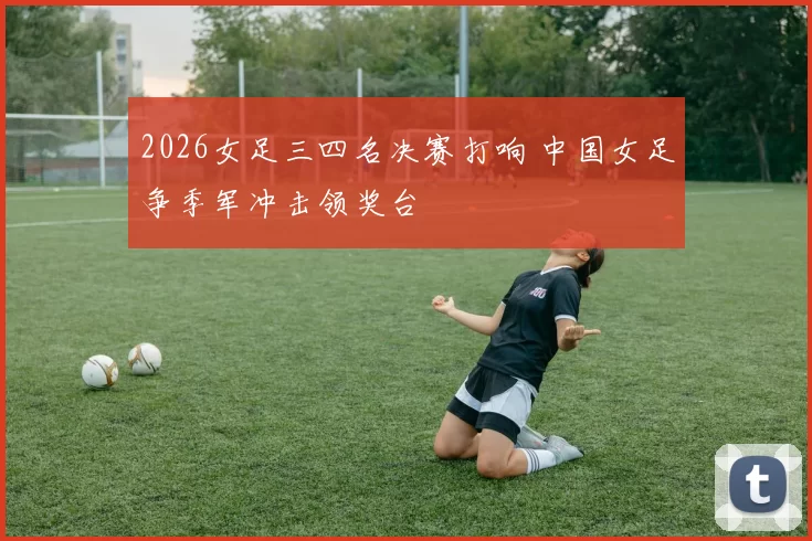 2026女足三四名决赛打响 中国女足争季军冲击领奖台