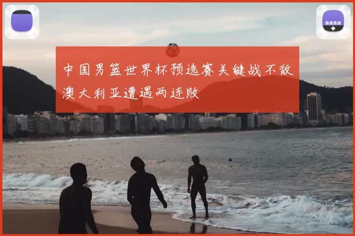 中国男篮世界杯预选赛关键战不敌澳大利亚遭遇两连败