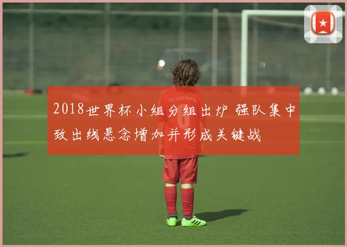 2018世界杯小组分组出炉 强队集中致出线悬念增加并形成关键战