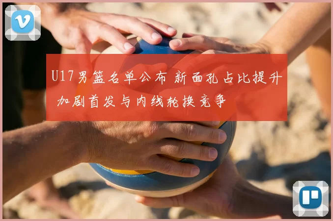 U17男篮名单公布 新面孔占比提升 加剧首发与内线轮换竞争