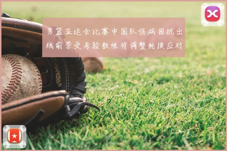 男篮亚运会比赛中国队伤病困扰出线前景受考验教练将调整轮换应对