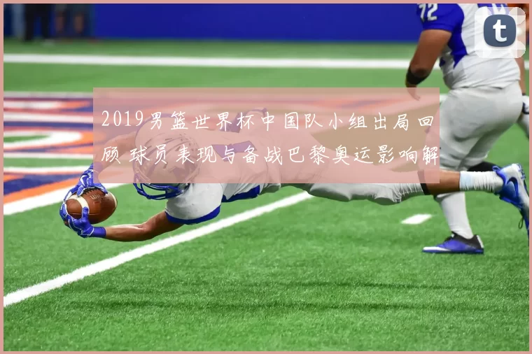 2019男篮世界杯中国队小组出局回顾 球员表现与备战巴黎奥运影响解析