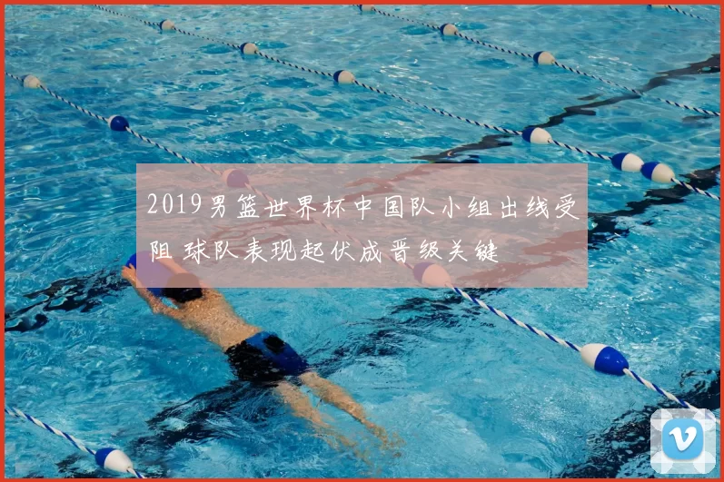 2019男篮世界杯中国队小组出线受阻 球队表现起伏成晋级关键