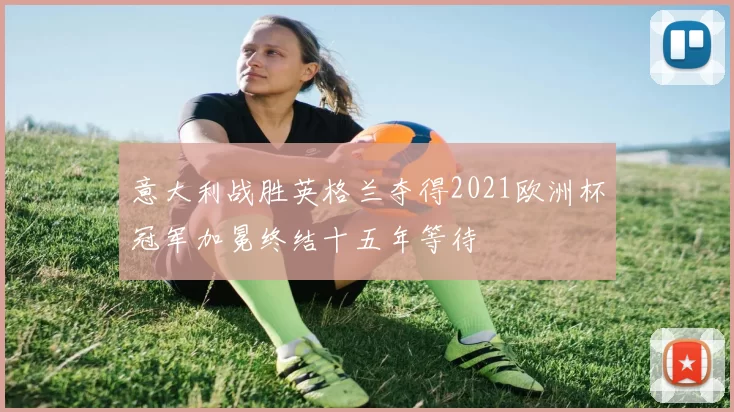 意大利战胜英格兰夺得2021欧洲杯冠军加冕终结十五年等待
