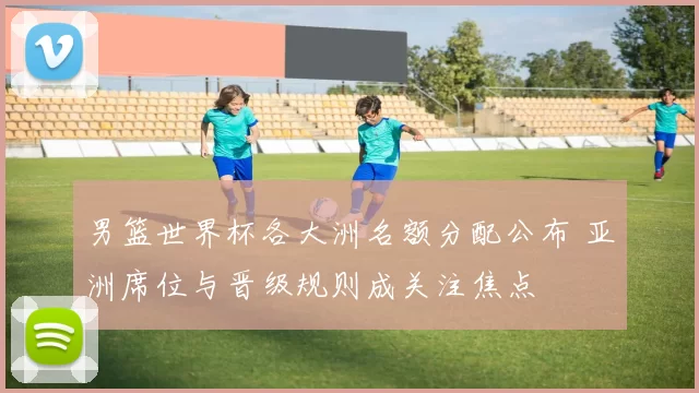 男篮世界杯各大洲名额分配公布 亚洲席位与晋级规则成关注焦点