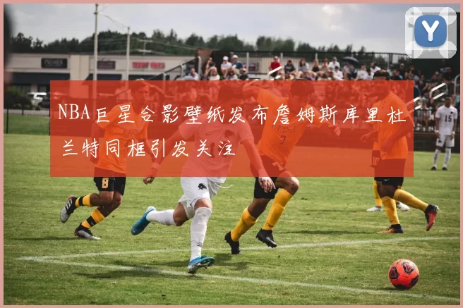 NBA巨星合影壁纸发布詹姆斯库里杜兰特同框引发关注