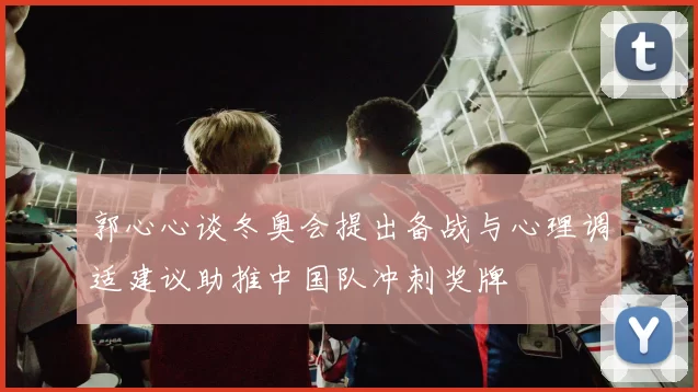 郭心心谈冬奥会提出备战与心理调适建议助推中国队冲刺奖牌
