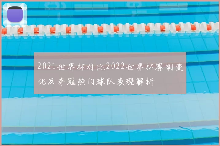 2021世界杯对比2022世界杯赛制变化及夺冠热门球队表现解析
