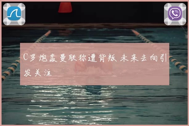 C罗炮轰曼联称遭背叛 未来去向引发关注
