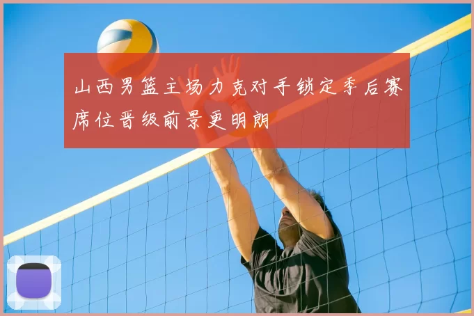 山西男篮主场力克对手锁定季后赛席位晋级前景更明朗