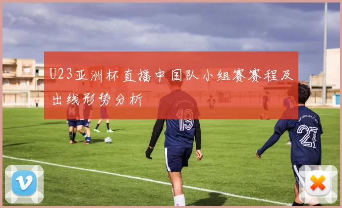 U23亚洲杯直播中国队小组赛赛程及出线形势分析