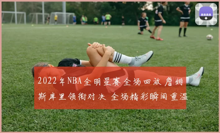 2022年NBA全明星赛全场回放 詹姆斯库里领衔对决 全场精彩瞬间重温
