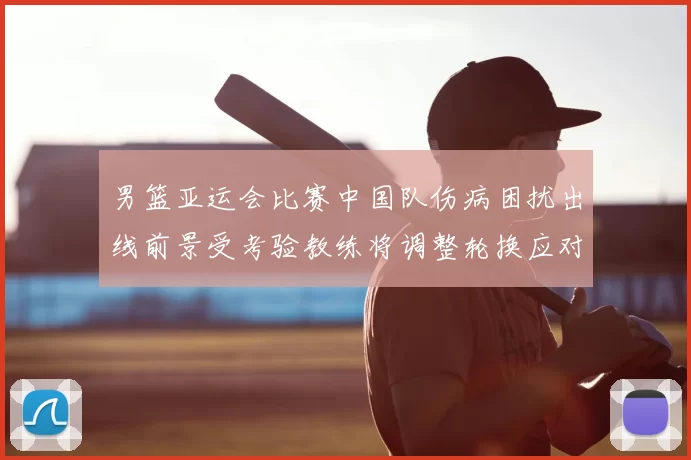 男篮亚运会比赛中国队伤病困扰出线前景受考验教练将调整轮换应对