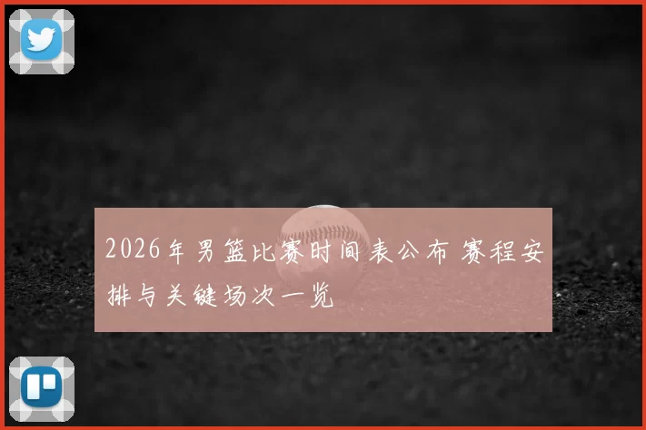 2026年男篮比赛时间表公布 赛程安排与关键场次一览