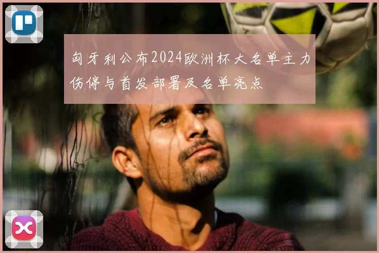 匈牙利公布2024欧洲杯大名单主力伤停与首发部署及名单亮点