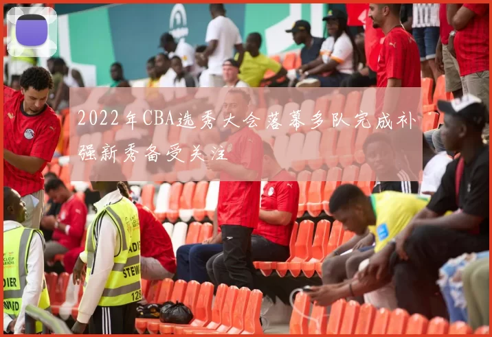 2022年CBA选秀大会落幕多队完成补强新秀备受关注