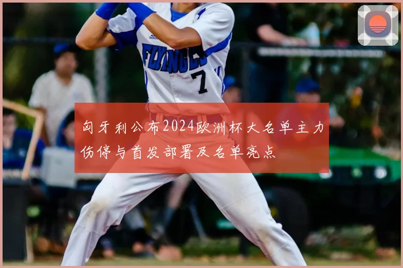 匈牙利公布2024欧洲杯大名单主力伤停与首发部署及名单亮点