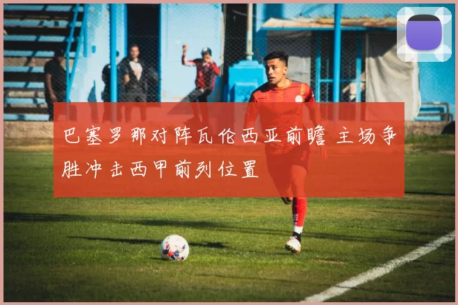 巴塞罗那对阵瓦伦西亚前瞻 主场争胜冲击西甲前列位置