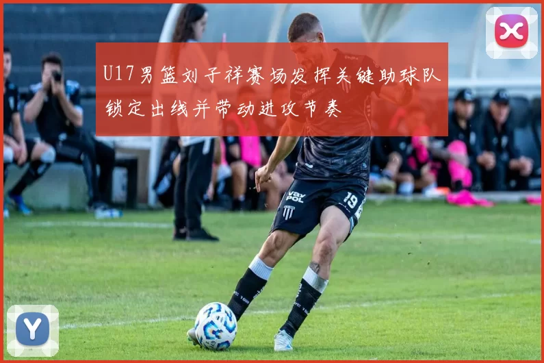 U17男篮刘子祥赛场发挥关键助球队锁定出线并带动进攻节奏