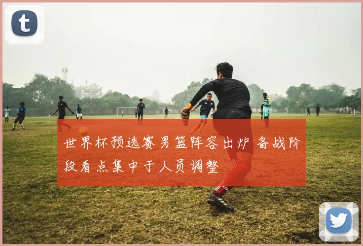 世界杯预选赛男篮阵容出炉 备战阶段看点集中于人员调整