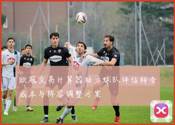 欧冠交易计算器助力球队评估转会成本与阵容调整方案