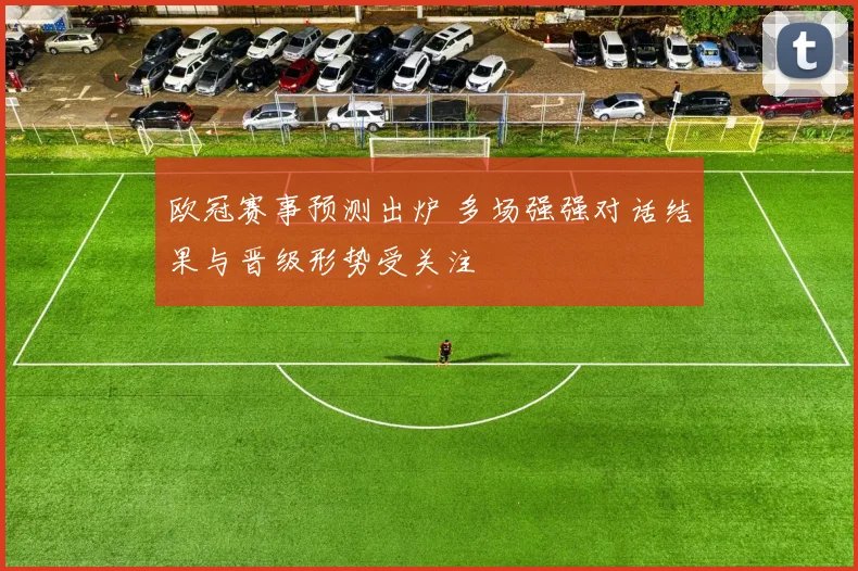 欧冠赛事预测出炉 多场强强对话结果与晋级形势受关注
