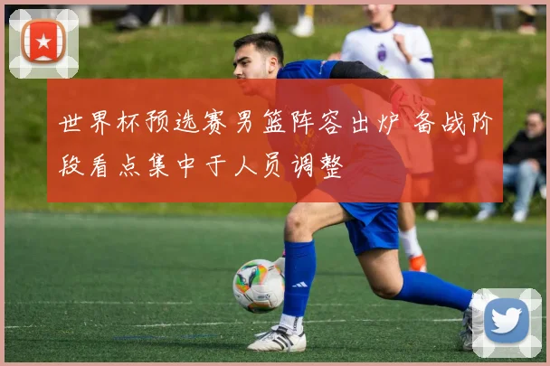 世界杯预选赛男篮阵容出炉 备战阶段看点集中于人员调整